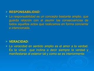    RESPONSABILIDAD:
   La responsabilidad es un concepto bastante amplio, que
    guarda relación con el asumir las consecuencias de
    todos aquellos actos que realizamos en forma conciente
    e intencionada.



   VERACIDAD:
   La veracidad en sentido amplio es el amor a la verdad.
    Es la virtud que inclina a decir siempre la verdad y
    manifestarse al exterior tal y como se es interiormente.
 