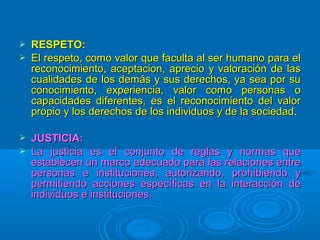    RESPETO:
   El respeto, como valor que faculta al ser humano para el
    reconocimiento, aceptacion, aprecio y valoración de las
    cualidades de los demás y sus derechos, ya sea por su
    conocimiento, experiencia, valor como personas o
    capacidades diferentes, es el reconocimiento del valor
    propio y los derechos de los individuos y de la sociedad.

   JUSTICIA:
   La justicia es el conjunto de reglas y normas que
    establecen un marco adecuado para las relaciones entre
    personas e instituciones, autorizando, prohibiendo y
    permitiendo acciones específicas en la interacción de
    individuos e instituciones.
 