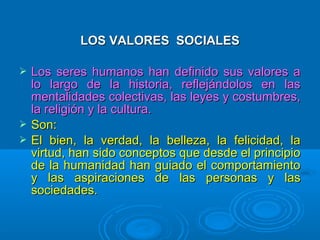 LOS VALORES SOCIALES

   Los seres humanos han definido sus valores a
    lo largo de la historia, reflejándolos en las
    mentalidades colectivas, las leyes y costumbres,
    la religión y la cultura.
   Son:
   El bien, la verdad, la belleza, la felicidad, la
    virtud, han sido conceptos que desde el principio
    de la humanidad han guiado el comportamiento
    y las aspiraciones de las personas y las
    sociedades.
 