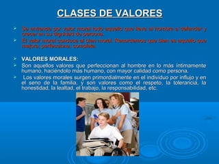 CLASES DE VALORES
 Se entiende por valor moral todo aquello que lleve al hombre a defender y
  crecer en su dignidad de persona.
 El valor moral conduce al bien moral. Recordemos que bien es aquello que
  mejora, perfecciona, completa.

 VALORES MORALES:
 Son aquellos valores que perfeccionan al hombre en lo más íntimamente
  humano, haciéndolo más humano, con mayor calidad como persona.
 Los valores morales surgen primordialmente en el individuo por influjo y en
  el seno de la familia, y son valores como el respeto, la tolerancia, la
  honestidad, la lealtad, el trabajo, la responsabilidad, etc.
 