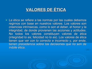 VALORES DE ÉTICA

   La ética se refiere a las normas por las cuales debemos
    regirnos con base en nuestros valores. Los valores son
    creencias intrínsecas, como lo son el deber, el honor y la
    integridad, de donde provienen las acciones y actitudes.
    No todos los valores constituyen valores de ética
    (integridad lo es; felicidad no lo es). Los valores de ética
    tienen que ver con lo correcto e incorrecto y, por ende,
    tienen precedencia sobre las decisiones que no son de
    índole ética.
 