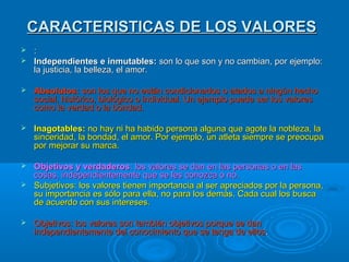 CARACTERISTICAS DE LOS VALORES
 :
 Independientes e inmutables: son lo que son y no cambian, por ejemplo:
  la justicia, la belleza, el amor.

   Absolutos: son los que no están condicionados o atados a ningún hecho
    social, histórico, biológico o individual. Un ejemplo puede ser los valores
    como la verdad o la bondad.

   Inagotables: no hay ni ha habido persona alguna que agote la nobleza, la
    sinceridad, la bondad, el amor. Por ejemplo, un atleta siempre se preocupa
    por mejorar su marca.

 Objetivos y verdaderos: los valores se dan en las personas o en las
  cosas, independientemente que se les conozca o no.
 Subjetivos: los valores tienen importancia al ser apreciados por la persona,
  su importancia es sólo para ella, no para los demás. Cada cual los busca
  de acuerdo con sus intereses.

   Objetivos: los valores son también objetivos porque se dan
    independientemente del conocimiento que se tenga de ellos.
 
