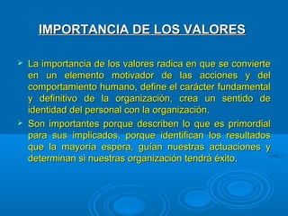 IMPORTANCIA DE LOS VALORES

   La importancia de los valores radica en que se convierte
    en un elemento motivador de las acciones y del
    comportamiento humano, define el carácter fundamental
    y definitivo de la organización, crea un sentido de
    identidad del personal con la organización.
   Son importantes porque describen lo que es primordial
    para sus implicados, porque identifican los resultados
    que la mayoría espera, guían nuestras actuaciones y
    determinan si nuestras organización tendrá éxito.
 
