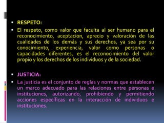  RESPETO:
 El respeto, como valor que faculta al ser humano para el
reconocimiento, aceptacion, aprecio y valoración de las
cualidades de los demás y sus derechos, ya sea por su
conocimiento, experiencia, valor como personas o
capacidades diferentes, es el reconocimiento del valor
propio y los derechos de los individuos y de la sociedad.
 JUSTICIA:
 La justicia es el conjunto de reglas y normas que establecen
un marco adecuado para las relaciones entre personas e
instituciones, autorizando, prohibiendo y permitiendo
acciones específicas en la interacción de individuos e
instituciones.
 