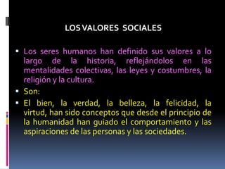 LOSVALORES SOCIALES
 Los seres humanos han definido sus valores a lo
largo de la historia, reflejándolos en las
mentalidades colectivas, las leyes y costumbres, la
religión y la cultura.
 Son:
 El bien, la verdad, la belleza, la felicidad, la
virtud, han sido conceptos que desde el principio de
la humanidad han guiado el comportamiento y las
aspiraciones de las personas y las sociedades.
 