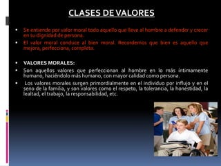 CLASES DEVALORES
 Se entiende por valor moral todo aquello que lleve al hombre a defender y crecer
en su dignidad de persona.
 El valor moral conduce al bien moral. Recordemos que bien es aquello que
mejora, perfecciona, completa.
 VALORES MORALES:
 Son aquellos valores que perfeccionan al hombre en lo más íntimamente
humano, haciéndolo más humano, con mayor calidad como persona.
 Los valores morales surgen primordialmente en el individuo por influjo y en el
seno de la familia, y son valores como el respeto, la tolerancia, la honestidad, la
lealtad, el trabajo, la responsabilidad, etc.
 