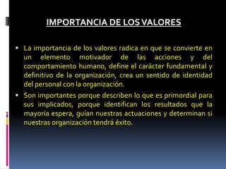 IMPORTANCIA DE LOSVALORES
 La importancia de los valores radica en que se convierte en
un elemento motivador de las acciones y del
comportamiento humano, define el carácter fundamental y
definitivo de la organización, crea un sentido de identidad
del personal con la organización.
 Son importantes porque describen lo que es primordial para
sus implicados, porque identifican los resultados que la
mayoría espera, guían nuestras actuaciones y determinan si
nuestras organización tendrá éxito.
 