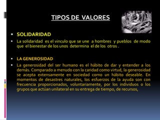 TIPOS DE VALORES
 SOLIDARIDAD
 La solidaridad es el vinculo que se une a hombres y pueblos de modo
que el bienestar de los unos determina el de los otros .
 LA GENEROSIDAD
 La generosidad del ser humano es el hábito de dar y entender a los
demás. Comparado a menudo con la caridad como virtud, la generosidad
se acepta extensamente en sociedad como un hábito deseable. En
momentos de desastres naturales, los esfuerzos de la ayuda son con
frecuencia proporcionados, voluntariamente, por los individuos o los
grupos que actúan unilateral en su entrega de tiempo, de recursos,
 
