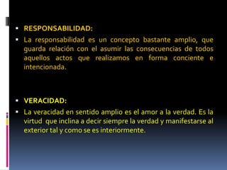  RESPONSABILIDAD:
 La responsabilidad es un concepto bastante amplio, que
guarda relación con el asumir las consecuencias de todos
aquellos actos que realizamos en forma conciente e
intencionada.
 VERACIDAD:
 La veracidad en sentido amplio es el amor a la verdad. Es la
virtud que inclina a decir siempre la verdad y manifestarse al
exterior tal y como se es interiormente.
 