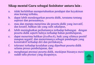 Sikap mental Guru sebagai fasisitator antara lain :
a.   tidak berlebihan mempertahankan pendapat dan keyakinan
     atau kurang terbuka,
b.   dapat lebih mendengarkan peserta didik, terutama tentang
     aspirasi dan perasaannya,
c.   mau dan mampu menerima ide peserta didik yang inovatif,
     dan kreatif, bahkan ide yang sulit sekalipun,
d.   lebih meningkatkan perhatiannya terhadap hubungan dengan
     peserta didik seperti halnya terhadap bahan pembelajaran,
e.   dapat menerima balikan (feedback), baik yang sifatnya positif
     maupun negatif, dan menerimanya sebagai pandangan yang
     konstruktif terhadap diri dan perilakunya,
f.   toleransi terhadap kesalahan yang diperbuat peserta didik
     selama proses pembelajaran, dan
g.   menghargai prestasi peserta didik, meskipun biasanya mereka
     sudah tahu prestasi yang dicapainya.
 