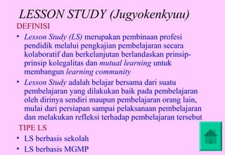 LESSON STUDY (Jugyokenkyuu)
DEFINISI
• Lesson Study (LS) merupakan pembinaan profesi
  pendidik melalui pengkajian pembelajaran secara
  kolaboratif dan berkelanjutan berlandaskan prinsip-
  prinsip kolegalitas dan mutual learning untuk
  membangun learning community
• Lesson Study adalah belajar bersama dari suatu
  pembelajaran yang dilakukan baik pada pembelajaran
  oleh dirinya sendiri maupun pembelajaran orang lain,
  mulai dari persiapan sampai pelaksanaan pembelajaran
  dan melakukan refleksi terhadap pembelajaran tersebut
 TIPE LS
• LS berbasis sekolah
• LS berbasis MGMP
 