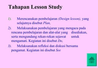 Tahapan Lesson Study

1).    Merencanakan pembelajaran (Design lesson), yang
       selajutnya disebut Plan,
2). Melaksanakan pembelajaran yang mengacu pada
   rencana pembelajaran dan alat-alat yang disediakan,
   serta mengundang rekan-rekan sejawat untuk
   mengamati. Kegiatan ini disebut Do,
3). Melaksanakan refleksi dan diskusi bersama
   pengamat. Kegiatan ini disebut See
 