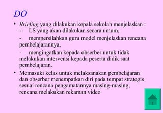 DO
• Briefing yang dilakukan kepala sekolah menjelaskan :
  -- LS yang akan dilakukan secara umum,
  - mempersilahkan guru model menjelaskan rencana
  pembelajarannya,
  - mengingatkan kepada obserber untuk tidak
  melakukan intervensi kepada peserta didik saat
  pembelajaran.
• Memasuki kelas untuk melaksanakan pembelajaran
  dan obserber menempatkan diri pada tempat strategis
  sesuai rencana pengamatannya masing-masing,
  rencana melakukan rekaman video
 