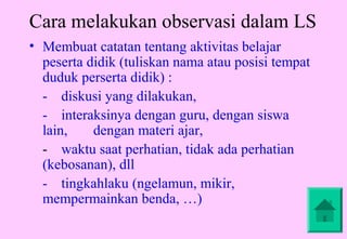 Cara melakukan observasi dalam LS
• Membuat catatan tentang aktivitas belajar
  peserta didik (tuliskan nama atau posisi tempat
  duduk perserta didik) :
  - diskusi yang dilakukan,
  - interaksinya dengan guru, dengan siswa
  lain,    dengan materi ajar,
  - waktu saat perhatian, tidak ada perhatian
  (kebosanan), dll
  - tingkahlaku (ngelamun, mikir,
  mempermainkan benda, …)
 
