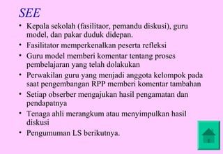 SEE
• Kepala sekolah (fasilitaor, pemandu diskusi), guru
  model, dan pakar duduk didepan.
• Fasilitator memperkenalkan peserta refleksi
• Guru model memberi komentar tentang proses
  pembelajaran yang telah dolakukan
• Perwakilan guru yang menjadi anggota kelompok pada
  saat pengembangan RPP memberi komentar tambahan
• Setiap obserber mengajukan hasil pengamatan dan
  pendapatnya
• Tenaga ahli merangkum atau menyimpulkan hasil
  diskusi
• Pengumuman LS berikutnya.
 