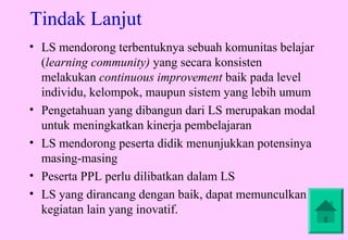 Tindak Lanjut
• LS mendorong terbentuknya sebuah komunitas belajar
  (learning community) yang secara konsisten
  melakukan continuous improvement baik pada level
  individu, kelompok, maupun sistem yang lebih umum
• Pengetahuan yang dibangun dari LS merupakan modal
  untuk meningkatkan kinerja pembelajaran
• LS mendorong peserta didik menunjukkan potensinya
  masing-masing
• Peserta PPL perlu dilibatkan dalam LS
• LS yang dirancang dengan baik, dapat memunculkan
  kegiatan lain yang inovatif.
 