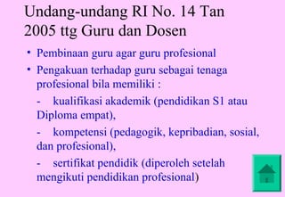 Undang-undang RI No. 14 Tan
2005 ttg Guru dan Dosen
• Pembinaan guru agar guru profesional
• Pengakuan terhadap guru sebagai tenaga
  profesional bila memiliki :
  - kualifikasi akademik (pendidikan S1 atau
  Diploma empat),
  - kompetensi (pedagogik, kepribadian, sosial,
  dan profesional),
  - sertifikat pendidik (diperoleh setelah
  mengikuti pendidikan profesional)
 