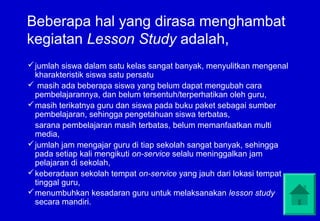 Beberapa hal yang dirasa menghambat
kegiatan Lesson Study adalah,
 jumlah siswa dalam satu kelas sangat banyak, menyulitkan mengenal
  kharakteristik siswa satu persatu
 masih ada beberapa siswa yang belum dapat mengubah cara
  pembelajarannya, dan belum tersentuh/terperhatikan oleh guru,
 masih terikatnya guru dan siswa pada buku paket sebagai sumber
  pembelajaran, sehingga pengetahuan siswa terbatas,
  sarana pembelajaran masih terbatas, belum memanfaatkan multi
  media,
 jumlah jam mengajar guru di tiap sekolah sangat banyak, sehingga
  pada setiap kali mengikuti on-service selalu meninggalkan jam
  pelajaran di sekolah,
 keberadaan sekolah tempat on-service yang jauh dari lokasi tempat
  tinggal guru,
 menumbuhkan kesadaran guru untuk melaksanakan lesson study
  secara mandiri.
 