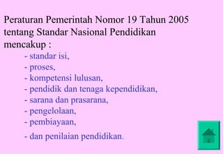 Peraturan Pemerintah Nomor 19 Tahun 2005
tentang Standar Nasional Pendidikan
mencakup :
    - standar isi,
    - proses,
    - kompetensi lulusan,
    - pendidik dan tenaga kependidikan,
    - sarana dan prasarana,
    - pengelolaan,
    - pembiayaan,
    - dan penilaian pendidikan.
 