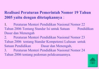 Realisasi Peraturan Pemerintah Nomor 19 Tahun
2005 yaitu dengan ditetapkannya :
1.    Peraturan Menteri Pendidikan Nasional Nomor 22
Tahun 2006 Tentang Standar Isi untuk Satuan    Pendidikan
Dasar dan Menengah
2.    Peraturan Menteri Pendidikan Nasional Nomor 23
Tahun 2006 tentang Standar Kompetensi Lulusan untuk
Satuan Pendidikan       Dasar dan Menengah,
3.    Peraturan Menteri Pendidikan Nasional Nomor 24
Tahun 2006 tentang pedoman pelaksanaannya.
 