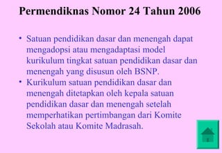 Permendiknas Nomor 24 Tahun 2006

• Satuan pendidikan dasar dan menengah dapat
  mengadopsi atau mengadaptasi model
  kurikulum tingkat satuan pendidikan dasar dan
  menengah yang disusun oleh BSNP.
• Kurikulum satuan pendidikan dasar dan
  menengah ditetapkan oleh kepala satuan
  pendidikan dasar dan menengah setelah
  memperhatikan pertimbangan dari Komite
  Sekolah atau Komite Madrasah.
 