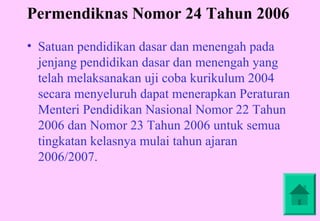 Permendiknas Nomor 24 Tahun 2006
• Satuan pendidikan dasar dan menengah pada
  jenjang pendidikan dasar dan menengah yang
  telah melaksanakan uji coba kurikulum 2004
  secara menyeluruh dapat menerapkan Peraturan
  Menteri Pendidikan Nasional Nomor 22 Tahun
  2006 dan Nomor 23 Tahun 2006 untuk semua
  tingkatan kelasnya mulai tahun ajaran
  2006/2007.
 