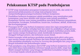 Pelaksanaan KTSP pada Pembelajaran
 KTSP tetap menekankan pencapaian kompetensi peserta didik, dan untuk itu
  operasional pelaksanaannya di setiap mata pelajaran harus
  mempertimbangkansemangat kurikulum berbasis kompetensi.
 Pendidikan berbasisis kompetensi adalah pendidikan yang menekankan pada
  kemampuan yang harus dimiliki oleh lulusan suatu jenjang pendidikan.
  Kompetensi lulusan suatu jenjang pendidikan mencakup komponen pengetahuan,
  keterampilan, kecakapan, kemandirian, kreativitas, kesehatan, akhlak, ketakwaan,
  dan kewarganegaraan.
 Penerapan KTSP yang berbasis kompetensi antara lain ingin mengubah pola
  pendidikan dari orientasi terhadap hasil dan materi ke pendidikan sebagai proses.
  Oleh karena itu pembelajaran harus sebanyak mungkin melibatkan peserta didik,
  agar mereka mampu bereksplorasi untuk membentuk kompetensi dengan
  menggali berbagai potensi, dan kebenaran secara ilmiah.
 Dalam kerangka inilah perlunya perubahan paradigma (pola pikir) calon guru,
  agar mereka mampu menjadi fasilitator dan mitra belajar bagi peserta didiknya
  yaitu perubahan paradigma teaching ke learning.dan paradigma lain yang sesuai
  dengan kebutuhan dan perkembangan zaman.
 Pada paradigma yang diinginkan oleh KTSP yang berbasis kompetensi ini tugas
  guru tidak hanya menyampaikan informasi kepada peserta didik, tetapi harus
  dilatih menjadi fasilitator yang betugas memberikan kemudahan belajar (facilitate
  of learning) kepada seluruh peserta didik.
 