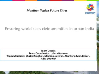 Manthan Topic:s Future Cities
Ensuring world class civic amenities in urban India
Team Details
Team Coordinator: Lubna Naseem
Team Members: Shubhi Singhal , Meghna Jaiswal , Akanksha Mandlekar ,
Aditi Dhawan
 
