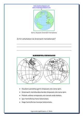 www.hipialtza.blogspot.com
                  www.margarigela.blogspot.com
                               9




                 Gorriz, birpasatu Greenwich meriadianoa



Ze hiri zeharkatzen du Greenwich meriadianoak?




                   ARIKETA GEHIAGO




   Ekuatore paraleloa gorriz birpasatu eta izena ipini.
   Greenwich meridiandoa berdez birpasatu eta izena ipini.
   Poloak urdinez errepasatu eta izenak ondo kokatu.
   Ipar hemisferioa horiz koloreztatu
   Hego hemisferioa laranjaz koloreztatu.



                Inguruneko egokitzapena. 6. Maila
 