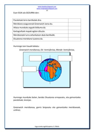 www.hipialtza.blogspot.com
                           www.margarigela.blogspot.com
                                        10
Esan EGIA ala GEZURRA den:


Paraleloak lerro bertikalak dira.
Meridiano ezagunenak Greenwich izena du.
Atlasa munduko argazki bilduma da.
Kartografoek mapak egiten dituzte.
Meridianoek lurra zeharkatzen dute bertikalki.
Ekuatorea meridiano luzeena da.


Hurrengo izen hauek kokatu:
      Greenwich meridianoa, Eki -hemisferioa, Mende- hemisferioa,




Hurrengo munduko bolan, berdez Ekuatorea errepasatu, eta gainontzeko
paraleloak, laranjaz.


Greenwich meridianoa, gorriz birpasatu eta gainontzeko meridianoak,
urdinez.




                         Inguruneko egokitzapena. 6. Maila
 