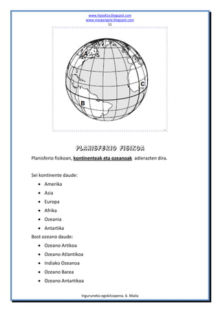 www.hipialtza.blogspot.com
                          www.margarigela.blogspot.com
                                       11




                     Planisferio fisikoa
Planisferio fisikoan, kontinenteak eta ozeanoak adierazten dira.


Sei kontinente daude:
    Amerika
    Asia
    Europa
    Afrika
    Ozeania
    Antartika
Bost ozeano daude:
    Ozeano Artikoa
    Ozeano Atlantikoa
    Indiako Ozeanoa
    Ozeano Barea
    Ozeano Antartikoa

                        Inguruneko egokitzapena. 6. Maila
 