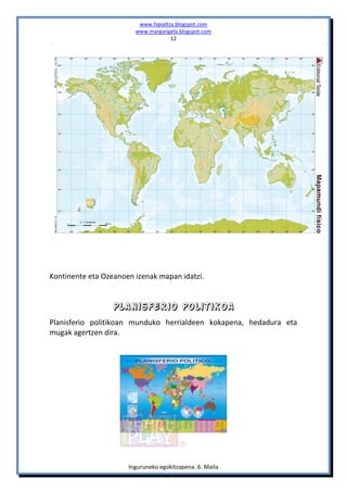 www.hipialtza.blogspot.com
                        www.margarigela.blogspot.com
                                     12




Kontinente eta Ozeanoen izenak mapan idatzi.


                  Planisferio politikoa
Planisferio politikoan munduko herrialdeen kokapena, hedadura eta
mugak agertzen dira.




                      Inguruneko egokitzapena. 6. Maila
 