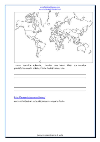 www.hipialtza.blogspot.com
                         www.margarigela.blogspot.com
                                      13




Hamar herrialde aukeratu, jarraian bere izenak idatzi eta aurreko
planisferioan ondo kokatu. Estatu horiek koloreztatu.




http://www.elmapamundi.com/
Aurreko helbidean sartu eta jardueretan parte hartu.




                       Inguruneko egokitzapena. 6. Maila
 