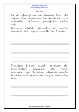 www.hipialtza.blogspot.com
                www.margarigela.blogspot.com
                             14

                         Kopia
Lurrak esfera forma du. Munduko bolen eta
mapen bidez adierazten da. Mapek Lur osoa
adierazten   dutenean,  planisferioa esaten
zaie.
Maparen   eskalak adierazten   du   zenbat
murriztu den mapan errealitateko tamaina.




Planisferio fisikoak Lurreko ozeanoen eta
kontinenteen       hedadura     eta     forma
adierazten du. Planisferio politikoak Lurreko
herrialdeen hedadura eta mugak adierazten
ditu.




              Inguruneko egokitzapena. 6. Maila
 