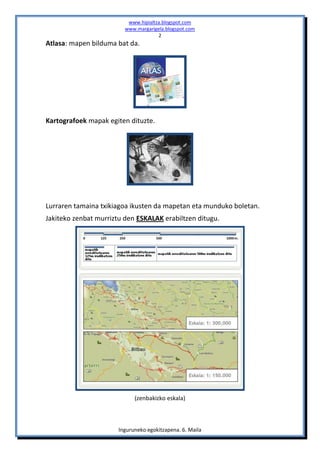 www.hipialtza.blogspot.com
                         www.margarigela.blogspot.com
                                      2
Atlasa: mapen bilduma bat da.




Kartografoek mapak egiten dituzte.




Lurraren tamaina txikiagoa ikusten da mapetan eta munduko boletan.
Jakiteko zenbat murriztu den ESKALAK erabiltzen ditugu.




                             (zenbakizko eskala)



                       Inguruneko egokitzapena. 6. Maila
 