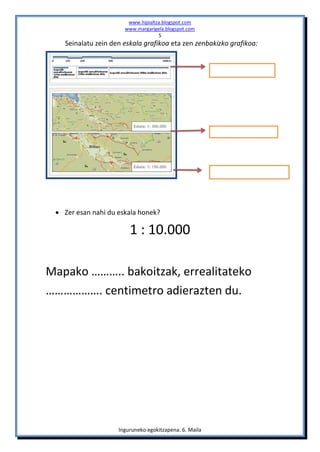 www.hipialtza.blogspot.com
                      www.margarigela.blogspot.com
                                   5
   Seinalatu zein den eskala grafikoa eta zen zenbakizko grafikoa:




  Zer esan nahi du eskala honek?

                        1 : 10.000

Mapako ……….. bakoitzak, errealitateko
………………. centimetro adierazten du.




                    Inguruneko egokitzapena. 6. Maila
 