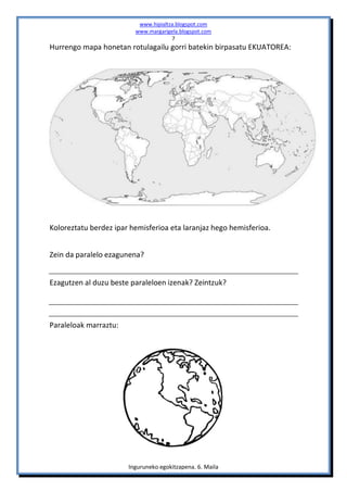 www.hipialtza.blogspot.com
                         www.margarigela.blogspot.com
                                      7
Hurrengo mapa honetan rotulagailu gorri batekin birpasatu EKUATOREA:




Koloreztatu berdez ipar hemisferioa eta laranjaz hego hemisferioa.


Zein da paralelo ezagunena?


Ezagutzen al duzu beste paraleloen izenak? Zeintzuk?




Paraleloak marraztu:




                       Inguruneko egokitzapena. 6. Maila
 