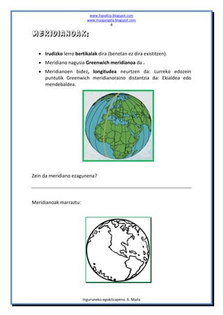www.hipialtza.blogspot.com
                          www.margarigela.blogspot.com
                                       8

Meridianoak:

   Irudizko lerro bertikalak dira (benetan ez dira existitzen).
   Meridiano nagusia Greenwich meridianoa da .
   Meridianoen bidez, longitudea neurtzen da: Lurreko edozein
    puntutik Greenwich meridianoraino distantzia da: Ekialdea edo
    mendebaldea.




Zein da meridiano ezagunena?




Meridianoak marraztu:




                        Inguruneko egokitzapena. 6. Maila
 