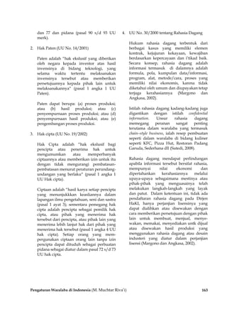 Pengaturan Waralaba di Indonesia (M. Muchtar Riva’i) 163
dan 77 dan pidana (pasal 90 s/d 93 UU
merk).
2. Hak Paten (UU No. 14/2001)
Paten adalah “hak ekslusif yang diberikan
oleh negara kepada inventor atas hasil
invensinya di bidang teknologi, yang
selama waktu tertentu melaksanakan
invensinya tersebut atau memberikan
persetujuannya kepada pihak lain untuk
melaksanakannya“ (pasal 1 angka 1 UU
Paten).
Paten dapat berupa: (a) proses produksi;
atau (b) hasil produksi; atau (c)
penyempurnaan proses produksi; atau (d)
penyempurnaan hasil produksi; atau (e)
pengembangan proses produksi.
3. Hak cipta (UU No. 19/2002)
Hak Cipta adalah “hak ekslusif bagi
pencipta atau penerima hak untuk
mengumumkan atau memperbanyak
ciptaannya atau memberikan izin untuk itu
dengan tidak mengurangi pembatasan-
pembatasan menurut peraturan perundang-
undangan yang berlaku“ (pasal 1 angka 1
UU Hak cipta).
Ciptaan adalah “hasil karya setiap pencipta
yang menunjukkkan keasliannya dalam
lapangan ilmu pengetahuan, seni dan sastra
(pasal 1 ayat 3); sementara pemegang hak
cipta adalah pencipta sebagai pemilik hak
cipta, atau pihak yang menerima hak
tersebut dari pencipta, atau pihak lain yang
menerima lebih lanjut hak dari pihak yang
menerima hak tersebut (pasal 1 angka 4 UU
hak cipta). Setiap orang yang mem-
pergunakan ciptaan orang lain tanpa izin
pencipta dapat dituduh sebagai perbuatan
pidana sebagai diatur dalam pasal 72 s/d 73
UU hak cipta.
4. UU No. 30/2000 tentang Rahasia Dagang
Hukum rahasia dagang terbentuk dari
berbagai kasus yang memiliki elemen
kontrak, kejujuran kekayaan, kewajiban
berdasarkan kepercayaan dan i’tikad baik.
Secara konsep, rahasia dagang adalah
informasi termasuk di dalamnya adalah
formula, pola, kumpulan data/informasi,
program, alat, metode/cara, proses yang
memiliki nilai ekonomis, karena tidak
diketahui oleh umum dan diupayakan tetap
terjaga kerahasiannya (Margono dan
Angkasa, 2002).
Istilah rahasia dagang kadang-kadang juga
digantikan dengan istilah confidential
information. Unsur rahasia dagang
memegang peranan sangat penting
terutama dalam waralaba yang termasuk
chain–style business, ialah resep pembuatan
seperti dalam waralaba di bidang kuliner
seperti KFC, Pizza Hut, Restoran Padang
Garuda, Sederhana dll (Sutedi, 2008).
Rahasia dagang mendapat perlindungan
apabila informasi tersebut bersifat rahasia,
mempunyai nilai ekonomi dan
dipertahankan kerahasiannya melalui
upaya-upaya sebagaimana mestinya atau
pihak-pihak yang menguasainya telah
melakukan langkah-langkah yang layak
dan patut. Dalam ketentuan ini, tidak ada
pendaftaran rahasia dagang pada Dirjen
HaKI, hanya perjanjian lisensinya yang
dapat dialihkan atau disewakan dengan
cara memberikan persetujuan dengan pihak
lain untuk membuat, menjual, menye-
wakan, memakai, menyediakan untk dijual
atau disewakan hasil produksi yang
menggunakan rahasia dagang atau desain
industeri yang diatur dalam perjanjian
lisensi (Margono dan Angkasa, 2002).
 