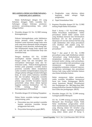 Jurnal Liquidity: Vol. 1, No. 2, Juli-Desember 2012: 159-166164
RELASINYA DENGAN PERUNDANG-
UNDANGAN LAINNYA
Selain berhubungan dengan UU yang
berkaitan denggan HaKI, waralaba ber-
hubungan dengan beberapa peraturan-
peraturan perundang-undang lain, yakni
sebagai berikut:
1. Waralaba dengan UU No. 13/2003 tentang
Ketenagakerjaan
Hukum ketenagakerjaan pada hakikatnya
punya peranan untuk menjamin ke-
dudukan sosial ekonomi tenaga kerja serta
arah yang harus ditempuh dalam mengatur
hubungan sosial ekonomi, melindungi hak-
hak fundamental tenaga kerja seperti hak
atas upah, hak atas keselamatan kerja dan
kesehatan kerja.
Dengan demikian UU No. 13/2003
menetapkan standar minimal, keseim-
bangan antara hak dan kewajiban dan
menciptakan ketenangan kerja dan ke-
tentraman usaha. Hukum Ketenagakerjaan
berlaku pada perjanjian waralaba karena
penerima waralaba dalam menjalankan
usaha waralaba memperkerjakan orang lain
sebagai pekerja sehingga tercipta hubungan
kerja, di mana antara keduanya memiliki
hak dan kewajiban. Pengusaha waralaba
selain mempunyai kewajiban kepada
pekerja juga memiliki kewajiban kepada
pemerintah setiap tahun dalam laporan
kegiatan usahanya berdasarkan UU No.
7/1981 tentang Wajib Lapor
Ketenagakerjaan di Perusahaan.
2. Waralaba dengan UU di bidang Perpajakan
Dalam bisnis waralaba terdapat transaksi
yang terutang, yaitu:
a. Penyerahan jasa dari pemberi waralaba
kepada penerima waralaba berupa
penggunaan hak merk;
b. Penyerahan barang kena pajak (BKP);
c. Penghasilan yang diterima dalam
kegaiatan usaha sebagai Pajak
penghasilan;
d. Pajak Pertambahan Nilai.
3. Kegiatan Waralaba dengan UU No. 3/1982
tentang Wajib Daftar Perusahaan
Pasal 1 hurup a UU No.3/1982 tentang
Daftar Perusahaan menjelaskan: “daftar
perusahaan adalah daftar catatan resmi
yang diadakan menurut atau berrdasarkan
ketentuan UU ini dan peraturan pe-
laksanaan UU ini dan memuat hal-hal yang
wajib didaftarkan oleh setiap perusahaan
serta disahkan oleh pejabat yang ber-
wenang dari kantor pendaftaran
perusahaan”.
Pasal 7 dan pasal 8 UU No. 3/1982
perusahaan yang wajib didaftarkan adalah:
“perusahaan yang berkedudukan dan
menjalankan usahanya di wilayah RI,
termasuk kantor cabang, anak perusahaan,
agen dan perwakilan dari perusahaan yang
mempunyai kewenangan untuk
mengadakan perjanjian, termasuk koperasi,
persekutuan, perorangan dan perusahaan
lainnya baik yang sudah berbadan hukum
atau bukan berbadan hukum.
Selain mempunyai daftar perusahaan,
usaha waralaba diwajibkan mempunyai
Surat Izin Usaha Perdagangan (SIUP),
sesuai keputusan Menteri Perindustrian
dan Perdagangan No. 289/Mpp/kep/2001
tentang Ketentuan Standar Pemberian Surat
Izin Usaha dan perdagangan (SIUP).
4. Waralaba dengan UU No. 5/1999 tentang
Larangan praktik Monopoli
UU No. 5/1999 tentang Larangan Praktik
Monopoli dan Persaingan Usaha Tidak
Sehat memberikan pengecualian untuk
tidak memberlakukan ketentuan-ketentuan
yang dilarang dalam UU tersebut yang
berkaitan dengan waralaba sebagaimana
yang diatur dalam pasal 50 hurup b.
 
