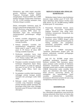 Pengaturan Waralaba di Indonesia (M. Muchtar Riva’i) 165
Selanjutnya, agar tidak terjadi penyalah-
gunaan ketentuan tersebut, Komisi
Pengawas Persaingan Usaha (KPPU)
mengeluarkan Peraturan KPPU No. 6/2009
tentang Pedoman Pengecualian Penerapan
UU No. 5/1999 terhadap perjanjian yang
berkaitan dengan waralaba.
Dalam menerapkan ketentuan pasal 50
hurup b yang berupa pengecualian UU No.
5/1999, khususnya yang berkaitan dengan
perjanjian waralaba, KPPU dalam me-
laksanakan tugas dan wewenangnya
mempergunakan pertimbangan sebagai
berikut:
1. Kriteria waralaba sebagaimana yang
diatur dalam pasal 3 PP No. 42/2007
tentang Waralaba;
2. Kriteria perjanjian waralaba dan
pendaftarannya sebagaimana diatur
dalam pasal 4, pasal 5, pasal 10 dan
pasal 11 PP Nomor 42 tahun 2007
tentang warallaba terpenuhi;
3. Pembuatan perjanjian harus tetap
mengacu pada ketentuan pasal 1 angka
7 UU Nomor 5 tahun 1999, pasal 1320
dan pasal 1338 KUH Perdata;
4. Perjanjian waralaba merupakan bentuk
kemitraan sebagaimana diatur dalam
pasal 26 hurup c jo pasal 29, pasal 35
dan pasal 36 ayat (1) UU No. 20/2008
tentang Usaha Mikro, Kecil dan
Menengah;
5. Isi perjanjian waralaba tidak berpotensi
melanggar prinsip larangan praktik
monopoli dan persaingan usaha tidak
sehat;
6. Beberapa contoh kriteria perjanjian
waralaba yang berpotensi melanggar
prinsip larangan praktik monopoli dan
persaingan usaha tidak sehat, sehingga
ketentuan pasal 50 hurup b tidak dapat
diterapkan.
MENATA WARALABA DENGAN
KEMITRAAN
Melakukan kajian hukum yang berdimensi
ekonomi tanpa melihat pasal 33 UUD 1945,
dapat dipastikan kajian hukum tersebut akan
tidak akurat. UU No. 20/2008 tentang UMKM
di dalam pasal 25 menyatakan:
1. Pemerintah, Pemerintah Daerah, dunia
usaha dan masyarakat memfasilitasi
kegiatan kemitraan yang saling mem-
butuhkan, mempercayai, memperkuat dan
menguntungkan;
2. Kemitraan antara UKM dan menengah dan
kemitraan antara UMKM dengan usaha
besar mencakup proses alih keterampilan di
bidang produksi dan pengolahan,
pemasaran, permodalan, sumber daya
manusia dan teknologi.
Pasal 26 UU UMKM menyatakan:
“kemitraan dilaksanakan dengan pola: inti
plasma, subkontrak, waralaba, perdagangan
umum dan seterusnya.
Jadi UU No. 20/2008, sangat mem-
perhatikan pentingnya kemitraan dalam
berbisnis waralaba. Oleh karenanya upaya-
upaya penataan usaha waralaba di Indonesia
hendaknya berorientasi untuk memberikan
dukungan penuh pada waralaba yang berbasis
UMKM. Kemunculan usaha waralaba lebih
dipicu dan didominasi oleh faktor peluang
bisnis (business opportunity). Karena itu,
memajukan dan menumbuhkan bisnis
waralaba membutuhkan kredibilitas,
kemampuan diferensiasi produk dan jasa yang
manajemennya tertata secara baik.
KESIMPULAN
Sebelum sebuah usaha UKM diwaralaba-
kan, dibutuhkan pengetahuan yang meyeluruh
tentang mekanisme kerja bisnis ini, karena jika
ditelaah secara seksama bidang usaha UKM
 