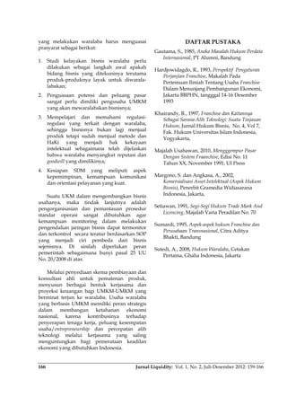 Jurnal Liquidity: Vol. 1, No. 2, Juli-Desember 2012: 159-166166
yang melakukan waralaba harus menguasai
prasyarat sebagai berikut:
1. Studi kelayakan bisnis waralaba perlu
dilakukan sebagai langkah awal apakah
bidang bisnis yang ditekuninya terutama
produk-produknya layak untuk diwarala-
labakan;
2. Penguasaan potensi dan peluang pasar
sangat perlu dimiliki pengusaha UMKM
yang akan mewaralabakan bisnisnya;
3. Mempelajari dan memahami regulasi-
regulasi yang terkait dengan waralaba,
sehingga bisnisnya bukan lagi menjual
produk tetapi sudah menjual metode dan
HaKi yang menjadi hak kekayaan
intelektual sebagaimana telah dijelaskan
bahwa waralaba menyangkut reputasi dan
goodwill yang dimilikinya;
4. Kesiapan SDM yang meliputi aspek
kepemimpinan, kemampuan komunikasi
dan orientasi pelayanan yang kuat.
Suatu UKM dalam mengembangkan bisnis
usahanya, maka tindak lanjutnya adalah
pengorganisasian dan pemantauan prosedur
standar operasi sangat dibutuhkan agar
kemampuan monitoring dalam melakukan
pengendalian jaringan bisnis dapat termonitor
dan terkontrol secara teratur berdasarkan SOP
yang menjadi ciri pembeda dari bisnis
sejenisnya. Di sinilah diperlukan peran
pemerintah sebagaimana bunyi pasal 25 UU
No. 20/2008 di atas.
Melalui penyediaan skema pembiayaan dan
konsultasi ahli untuk pematenan produk,
menyusun berbagai bentuk kerjasama dan
proyeksi keuangan bagi UMKM-UMKM yang
berminat terjun ke waralaba. Usaha waralaba
yang berbasis UMKM memiliki peran strategis
dalam membangun ketahanan ekonomi
nasional, karena kontribusinya terhadap
penyerapan tenaga kerja, peluang kesempatan
usaha/entrepreneurship dan percepatan alih
teknologi melalui kerjasama yang saling
menguntungkan bagi pemerataan keadilan
ekonomi yang dibutuhkan Indonesia.
DAFTAR PUSTAKA
Gautama, S., 1985, Aneka Masalah Hukum Perdata
Internasional, PT Alumni, Bandung
Hardjowidagdo, R., 1993, Perspektif Pengaturan
Perjanjian Franchise, Makalah Pada
Pertemuan Ilmiah Tentang Usaha Franchise
Dalam Menunjang Pembangunan Ekonomi,
Jakarta BBPHN, tangggal 14-16 Desember
1993
Khairandy, R., 1997, Franchise dan Kaitannya
Sebagai Sarana Alih Teknologi: Suatu Tinjauan
Hukum, Jurnal Hukum Bisnis, No. 4, Vol 7,
Fak. Hukum Universitas Islam Indonesia,
Yogyakarta,
Majalah Usahawan, 2010, Mengggempur Pasar
Dengan Sistem Fraanchise, Edisi No. 11
Tahun XX, November 1991, UI Press
Margono, S. dan Angkasa, A., 2002,
Komersialisasi Asset Intelektual (Aspek Hukum
Bisnis), Penerbit Gramedia Widiasarana
Indonesia, Jakarta,
Setiawan, 1991, Segi-Segi Hukum Trade Mark And
Licencing, Majalah Varia Peradilan No. 70
Sumardi, 1995, Aspek-aspek hukum Franchise dan
Perusahaan Transnasional, Citra Aditya
Bhakti, Bandung
Sutedi, A., 2008, Hukum Waralaba, Cetakan
Pertama, Ghalia Indonesia, Jakarta
 