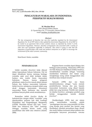 Jurnal Liquidity
Vol. 1, No. 2, Juli-Desember 2012, hlm. 159-166
PENGATURAN WARALABA DI INDONESIA:
PERSPEKTIF HUKUM BISNIS
M. Muchtar Rivai
STIE Ahmad Dahlan Jakarta
Jl. Ciputat Raya No. 77 Cireundeu, Jakarta Selatan
email: muchtar_rivai@yahoo.com
Abstract
The law arrangement of franchise law was first explicitly regulated by the Government
Regulation No. 16 of 1997 which is then updated by Government Regulation No. 42 of 2007 to
be created in an agreement that at least contains clauses as stipulated by Article 5 of the
Government Regulation. However, franchise arrangements also associated with a variety of
other laws and regulations applicable in Indonesia. This article is going to state that the
importance of partnerships with small and medium enterprises as an effort to encourage the
involvement of the wider economic community.
Kata Kunci: bisnis, waralaba
PENDAHULUAN
Istilah waralaba (franchise) tidak dikenal
dalam kepustakaan hukum Indonesia. Hal ini
dapat dimaklumi karena memang lembaga
waralaba sejak awal tidak terdapat dalam
budaya atau tradisi bisnis masyarakat
Indonesia. Namun, karena pengaruh
globalisasi, maka franchise masuk dalam tatanan
hukum dan budaya masyarakat Indonesia.
Istilah franchise selanjutnya menjadi istilah yang
akrab denggan masyarakat, khususnya
masyarakat bisnis Indonesia dan menarik
perhatian banyak pihak untuk mendalaminya.
Kemudian istilah franchise dicoba di-
Indonesia-kan dengan istilah “waralaba“ yang
diperkenalkan pertama kali oleh Lembaga
Pendidikan dan Pengembangan Manajemen
(LPPM). Waralaba berasal dari kata “wara“
(lebih atau istimewa) dan “laba“ (untung),
sehingga waralaba berarti usaha yang
memberikan laba lebih atau istimewa (Sutedi,
2008).
Kegiatan bisnis waralaba dapat ditinjau dari
berbagai sudut pandang. Khairandy (1997) dari
sisi Hak Kekayaan Intelektual (HaKI) misalnya,
mendefinsikan waralaba sebagai “seseorang
memberikan kebebasan dari ikatan yang
menghalangi orang untuk menggunakan atau
membuat atau menjual sesuatu”.
Sumardi (1995) dari sisi bisnis
mendefinisikannya sebagai “suatu metode
pendistribusian barang dan jasa kepada
masyarakat konsumen, yang dijual kepada
pihak lain yang berminat. Pemilik dari metode
ini disebut franchisor, sedangkan pembeli yang
berhak menggunakan metode disebut
franchisee”.
Hardjiwidagdo (1993) dari sisi sistem
usaha, menyebutkan waralaba adalah
“perdagangan atau jasa yang memiliki ciri khas
yang berupa jenis produk dan bentuk yang
diusahakan, identitas perusahaan (logo, desain
dan merk) bahkan termasuk dalam pakaian dan
penampilan karyawan perusahaan, rencana
 
