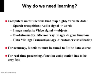 Why do we need learning?

 Computers

–
–
–
–
 For

need functions that map highly variable data:
Speech recognition: Audio signal -> words
Image analysis: Video signal -> objects
Bio-Informatics: Micro-array Images -> gene function
Data Mining: Transaction logs -> customer classification
accuracy, functions must be tuned to fit the data source

 For

real-time processing, function computation has to be
very fast

www.decideo.fr/bruley

 