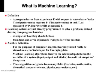 What is Machine Learning?






Definition
– A program learns from experience E with respect to some class of tasks
T and performance measure P, if its performance at task T, as
measured by P, improves with experience E
Learning systems are not directly programmed to solve a problem, instead
develop own program based on
– examples of how they should behave
– from trial-and-error experience trying to solve the problem
Another definition
– For the purposes of computer, machine learning should really be
viewed as a set of techniques for leveraging data
– Machine Learning algorithms discover the relationships between the
variables of a system (input, output and hidden) from direct samples of
the system
– These algorithms originate from many fields (Statistics, mathematics,
theoretical computer science, physics, neuroscience, etc.)

www.decideo.fr/bruley

 
