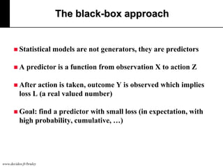 The black-box approach

 Statistical

A

models are not generators, they are predictors

predictor is a function from observation X to action Z

 After

action is taken, outcome Y is observed which implies
loss L (a real valued number)

 Goal:

find a predictor with small loss (in expectation, with
high probability, cumulative, …)

www.decideo.fr/bruley

 
