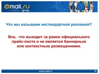Что мы называем нестандартной рекламой?


 Все, что выходит за рамки официального
  прайс-листа и не является баннерным
     или контекстным размещениями.




               www.mail.ru                10
 