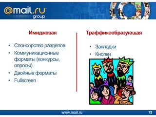 Имиджевая                  Траффикообразующая

• Спонсорство разделов             • Закладки
• Коммуникационные                 • Кнопки
  форматы (конкурсы,
  опросы)
• Двойные форматы
• Fullscreen




                    www.mail.ru                        12
 