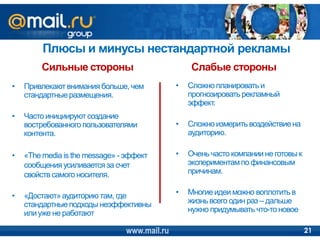 Плюсы и минусы нестандартной рекламы
         Сильные стороны                          Слабые стороны
•   Привлекают внимания больше, чем           •   Сложно планировать и
    стандартные размещения.                       прогнозировать рекламный
                                                  эффект.
•   Часто инициируют создание
    востребованного пользователями            •   Сложно измерить воздействие на
    контента.                                     аудиторию.

•   «The media is the message» - эффект       •   Очень часто компании не готовы к
    сообщения усиливается за счет                 экспериментам по финансовым
    свойств самого носителя.                      причинам.


•   «Достают» аудиторию там, где              •   Многие идеи можно воплотить в
    стандартные подходы неэффективны              жизнь всего один раз – дальше
    или уже не работают                           нужно придумывать что-то новое

                                www.mail.ru                                          21
 