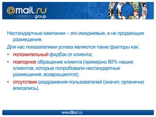 Нестандартные кампании – это имиджевые, а не продающие
  размещения.
Для нас показателями успеха являются такие факторы как:
• положительный фидбэк от клиента;
• повторное обращение клиента (примерно 80% наших
  клиентов, которые попробовали нестандартные
  размещения, возвращаются);
• отсутствие раздражения пользователей (значит, органично
  вписались).



                      www.mail.ru
                         22
 
